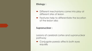Etiology :
 Different mechanisms come into play at
different sites of lesion
 Features help to differentiate the location
of the lesion also
Supranuclear :
Lesions of cerebral cortex and supranuclear
pathway
 Conjugate paresis affects both eyes
equally
 