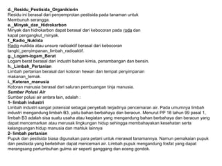 d._Residu_Pestisida_Organiklorin
Residu ini berasal dari penyemprotan pestisida pada tanaman untuk
Membunuh serangga.
e._Minyak_dan_Hidrokarbon
Minyak dan hidrokarbon dapat berasal dari kebocoran pada roda dan
kapal pengangkut_minyak.
f._Radio_Nuklida
Radio nuklida atau unsure radioaktif berasal dari kebocoran
tangki_penyimpanan_limbah_radioaktif.
g._Logam-logam_Berat
Logam berat berasal dari industri bahan kimia, penambangan dan bensin.
h._Limbah_Pertanian
Limbah pertanian berasal dari kotoran hewan dan tempat penyimpanan
makanan_ternak.
i._Kotoran_manusia
Kotoran manusia berasal dari saluran pembuangan tinja manusia.
Sumber Polusi Air
Sumber polusi air antara lain, adalah :
1- limbah industri
Limbah industri sangat potensial sebagai penyebab terjadinya pencemaran air. Pada umumnya limbah
industri mengandung limbah B3, yaitu bahan berbahaya dan beracun. Menurut PP 18 tahun 99 pasal 1,
limbah B3 adalah sisa suatu usaha atau kegiatan yang mengandung bahan berbahaya dan beracun yang
dapat mencemarkan atau merusak lingkungan hidup sehingga membahayakan kesehatan serta
kelangsungan hidup manusia dan mahluk lainnya
2- limbah pertanian
Pupuk dan pestisida biasa digunakan para petani untuk merawat tanamannya. Namun pemakaian pupuk
dan pestisida yang berlebihan dapat mencemari air. Limbah pupuk mengandung fosfat yang dapat
merangsang pertumbuhan gulma air seperti ganggang dan eceng gondok.
 