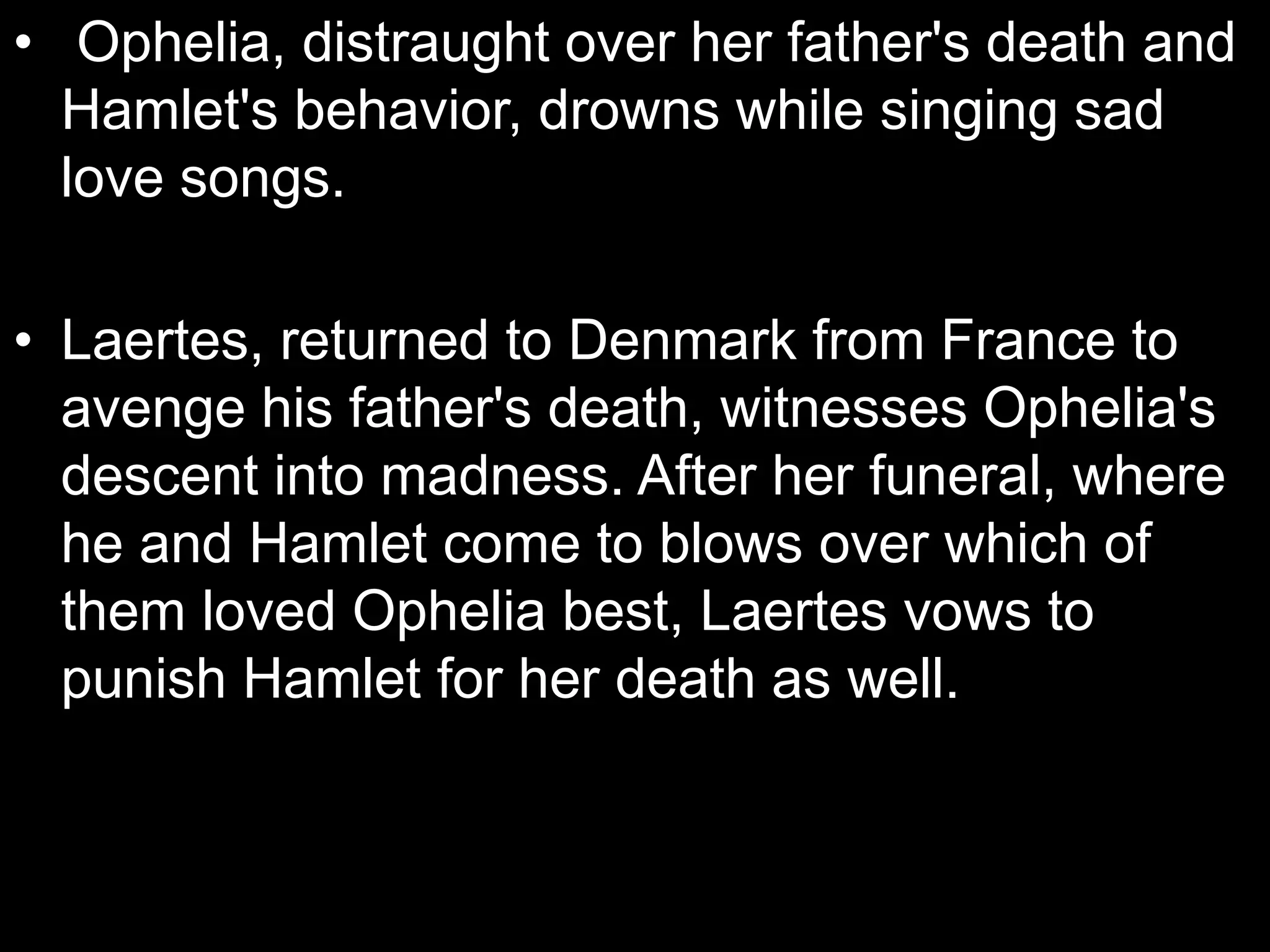 • Ophelia, distraught over her father's death and
Hamlet's behavior, drowns while singing sad
love songs.
• Laertes, returned to Denmark from France to
avenge his father's death, witnesses Ophelia's
descent into madness. After her funeral, where
he and Hamlet come to blows over which of
them loved Ophelia best, Laertes vows to
punish Hamlet for her death as well.
 