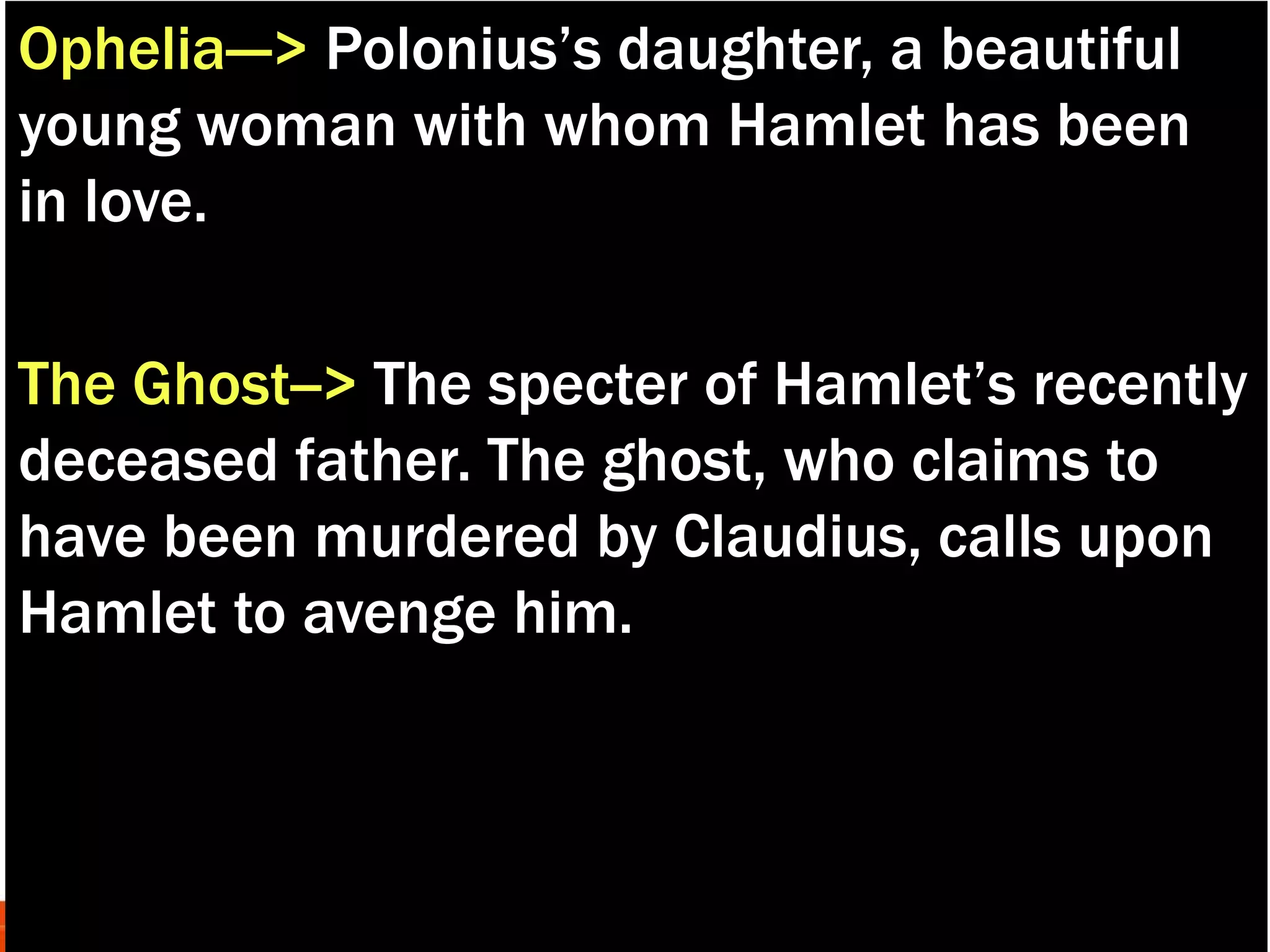 Ophelia---> Polonius’s daughter, a beautiful
young woman with whom Hamlet has been
in love.
The Ghost--> The specter of Hamlet’s recently
deceased father. The ghost, who claims to
have been murdered by Claudius, calls upon
Hamlet to avenge him.
 