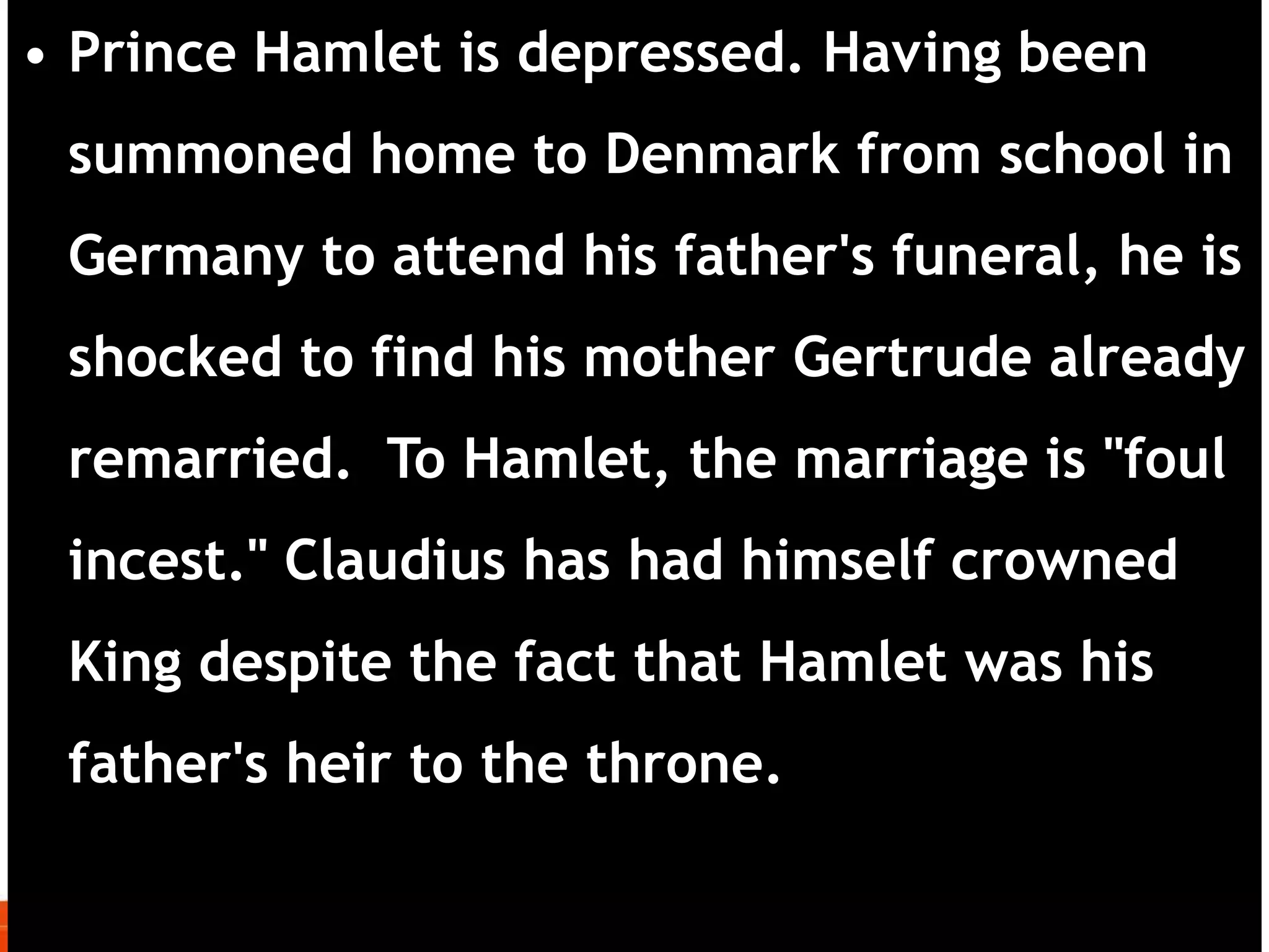 • Prince Hamlet is depressed. Having been
summoned home to Denmark from school in
Germany to attend his father's funeral, he is
shocked to find his mother Gertrude already
remarried. To Hamlet, the marriage is "foul
incest." Claudius has had himself crowned
King despite the fact that Hamlet was his
father's heir to the throne.
 
