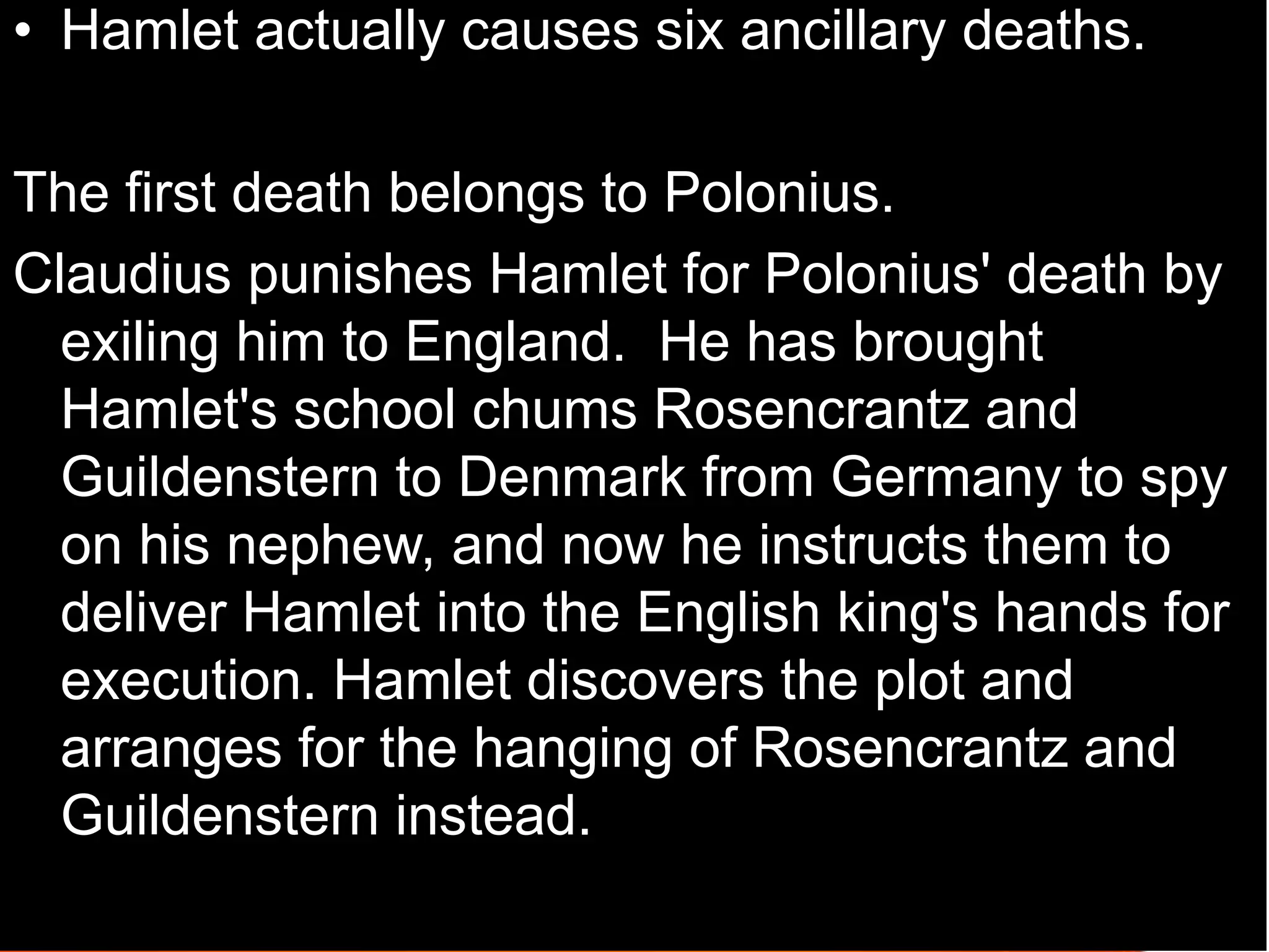 • Hamlet actually causes six ancillary deaths.
The first death belongs to Polonius.
Claudius punishes Hamlet for Polonius' death by
exiling him to England. He has brought
Hamlet's school chums Rosencrantz and
Guildenstern to Denmark from Germany to spy
on his nephew, and now he instructs them to
deliver Hamlet into the English king's hands for
execution. Hamlet discovers the plot and
arranges for the hanging of Rosencrantz and
Guildenstern instead.
 