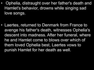 • Ophelia, distraught over her father's death and
Hamlet's behavior, drowns while singing sad
love songs.
• Laertes, returned to Denmark from France to
avenge his father's death, witnesses Ophelia's
descent into madness. After her funeral, where
he and Hamlet come to blows over which of
them loved Ophelia best, Laertes vows to
punish Hamlet for her death as well.
 