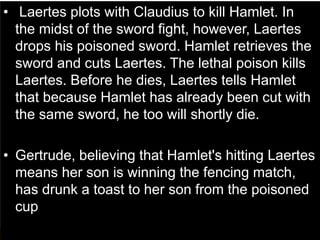 • Laertes plots with Claudius to kill Hamlet. In
the midst of the sword fight, however, Laertes
drops his poisoned sword. Hamlet retrieves the
sword and cuts Laertes. The lethal poison kills
Laertes. Before he dies, Laertes tells Hamlet
that because Hamlet has already been cut with
the same sword, he too will shortly die.
• Gertrude, believing that Hamlet's hitting Laertes
means her son is winning the fencing match,
has drunk a toast to her son from the poisoned
cup
 