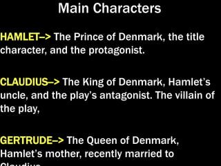 Main Characters
HAMLET--> The Prince of Denmark, the title
character, and the protagonist.
CLAUDIUS--> The King of Denmark, Hamlet’s
uncle, and the play’s antagonist. The villain of
the play,
GERTRUDE--> The Queen of Denmark,
Hamlet’s mother, recently married to
 