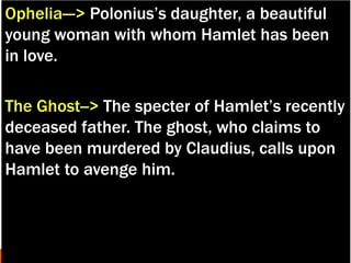 Ophelia---> Polonius’s daughter, a beautiful
young woman with whom Hamlet has been
in love.
The Ghost--> The specter of Hamlet’s recently
deceased father. The ghost, who claims to
have been murdered by Claudius, calls upon
Hamlet to avenge him.
 