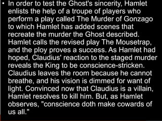• In order to test the Ghost's sincerity, Hamlet
enlists the help of a troupe of players who
perform a play called The Murder of Gonzago
to which Hamlet has added scenes that
recreate the murder the Ghost described.
Hamlet calls the revised play The Mousetrap,
and the ploy proves a success. As Hamlet had
hoped, Claudius' reaction to the staged murder
reveals the King to be conscience-stricken.
Claudius leaves the room because he cannot
breathe, and his vision is dimmed for want of
light. Convinced now that Claudius is a villain,
Hamlet resolves to kill him. But, as Hamlet
observes, "conscience doth make cowards of
us all."
 