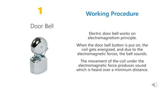 10 10
1
Electric door bell works on
electromagnetism principle.
When the door bell button is put on, the
coil gets energized, and due to the
electromagnetic forces, the bell sounds.
The movement of the coil under the
electromagnetic force produces sound
which is heard over a minimum distance.
 