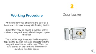 2
12
At the modern way of locking the door or a
bank safe is to have a magnetic locking device.
Either they may be having a number secret
code or a magnetic card, when it swiped opens
the door.
The number keys are stored in the magnetic
tape on the back of the card, interacts with the
magnetic card reader in the door. When the
data stored on the card and the memory
matches, the door opens.
 