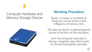 14
3
Books, as heavy as hundreds of
kilograms can be stored in few
milligrams of memory stick.
The data are stored in electromagnetic
format in the form of bits and bytes.
Even the computer hard ware is
having a magnetic tape which works
on the electromagnetic principle.
context
 