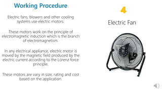 17
Electric fans, blowers and other cooling
systems use electric motors.
These motors work on the principle of
electromagnetic induction which is the branch
of electromagnetism.
In any electrical appliance, electric motor is
moved by the magnetic field produced by the
electric current according to the Lorenz force
principle.
These motors are vary in size, rating and cost
based on the application.
4
 