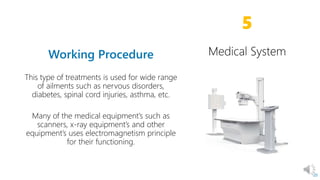 This type of treatments is used for wide range
of ailments such as nervous disorders,
diabetes, spinal cord injuries, asthma, etc.
Many of the medical equipment’s such as
scanners, x-ray equipment’s and other
equipment’s uses electromagnetism principle
for their functioning.
20
5
Medical System
 