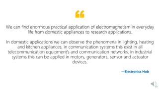 “
21
—Electronics Hub
We can find enormous practical application of electromagnetism in everyday
life from domestic appliances to research applications.
In domestic applications we can observe the phenomena in lighting, heating
and kitchen appliances, in communication systems this exist in all
telecommunication equipment’s and communication networks, in industrial
systems this can be applied in motors, generators, sensor and actuator
devices.
 