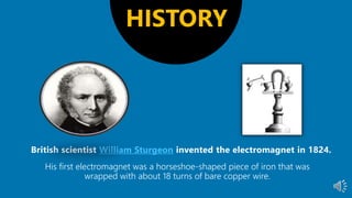 William Sturgeon
His first electromagnet was a horseshoe-shaped piece of iron that was
wrapped with about 18 turns of bare copper wire.
HISTORY
 