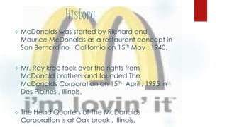History
 McDonalds was started by Richard and
Maurice McDonalds as a restaurant concept in
San Bernardino , California on 15th May , 1940.
 Mr. Ray kroc took over the rights from
McDonald brothers and founded The
McDonalds Corporation on 15th April , 1995 in
Des Plaines , Illinois.
 The Head Quarters of The McDonalds
Corporation is at Oak brook , Illinois.
 