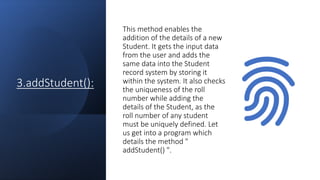 3.addStudent():
This method enables the
addition of the details of a new
Student. It gets the input data
from the user and adds the
same data into the Student
record system by storing it
within the system. It also checks
the uniqueness of the roll
number while adding the
details of the Student, as the
roll number of any student
must be uniquely defined. Let
us get into a program which
details the method "
addStudent() ".
 