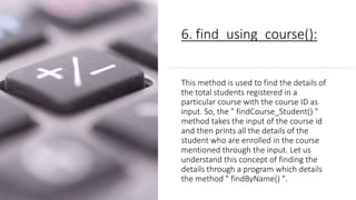 6. find_using_course():
This method is used to find the details of
the total students registered in a
particular course with the course ID as
input. So, the " findCourse_Student() "
method takes the input of the course id
and then prints all the details of the
student who are enrolled in the course
mentioned through the input. Let us
understand this concept of finding the
details through a program which details
the method " findByName() ".
 