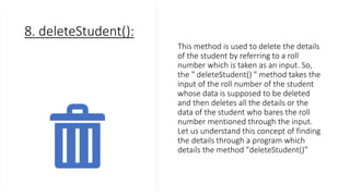 8. deleteStudent():
This method is used to delete the details
of the student by referring to a roll
number which is taken as an input. So,
the " deleteStudent() " method takes the
input of the roll number of the student
whose data is supposed to be deleted
and then deletes all the details or the
data of the student who bares the roll
number mentioned through the input.
Let us understand this concept of finding
the details through a program which
details the method "deleteStudent()”
 