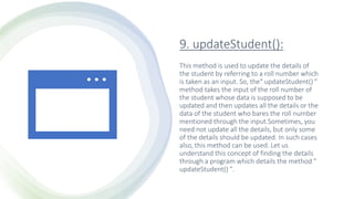 9. updateStudent():
This method is used to update the details of
the student by referring to a roll number which
is taken as an input. So, the" updateStudent() "
method takes the input of the roll number of
the student whose data is supposed to be
updated and then updates all the details or the
data of the student who bares the roll number
mentioned through the input.Sometimes, you
need not update all the details, but only some
of the details should be updated. In such cases
also, this method can be used. Let us
understand this concept of finding the details
through a program which details the method "
updateStudent() ".
 