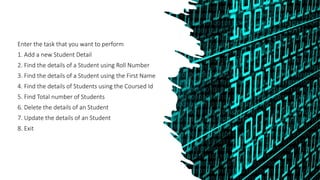 Enter the task that you want to perform
1. Add a new Student Detail
2. Find the details of a Student using Roll Number
3. Find the details of a Student using the First Name
4. Find the details of Students using the Coursed Id
5. Find Total number of Students
6. Delete the details of an Student
7. Update the details of an Student
8. Exit
 