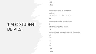 1.ADD STUDENT
DETAILS:
1.Add
2.done
1
Enter the first name of the student
Student_1
Enter the last name of the student
Std
Enter the roll number of the student
10
Enter the Marks of the student
8.9
Enter the course ID of each course of the student
123
321
231
132
213
1.Add
2.done
 