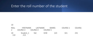 Enter the roll number of the student
10
ROLL FIRSTNAME LASTNAME MARKS COURSE-1 COURSE-
2 COURSE-3 COURSE-4 COURSE-5
10 Student_1 Std 8.90 123 321 231
132 213
 