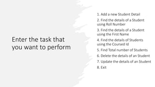 Enter the task that
you want to perform
1. Add a new Student Detail
2. Find the details of a Student
using Roll Number
3. Find the details of a Student
using the First Name
4. Find the details of Students
using the Coursed Id
5. Find Total number of Students
6. Delete the details of an Student
7. Update the details of an Student
8. Exit
 