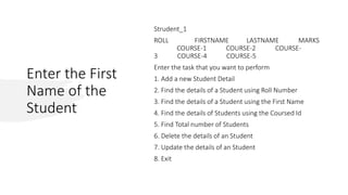 Enter the First
Name of the
Student
Strudent_1
ROLL FIRSTNAME LASTNAME MARKS
COURSE-1 COURSE-2 COURSE-
3 COURSE-4 COURSE-5
Enter the task that you want to perform
1. Add a new Student Detail
2. Find the details of a Student using Roll Number
3. Find the details of a Student using the First Name
4. Find the details of Students using the Coursed Id
5. Find Total number of Students
6. Delete the details of an Student
7. Update the details of an Student
8. Exit
 