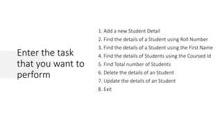 Enter the task
that you want to
perform
1. Add a new Student Detail
2. Find the details of a Student using Roll Number
3. Find the details of a Student using the First Name
4. Find the details of Students using the Coursed Id
5. Find Total number of Students
6. Delete the details of an Student
7. Update the details of an Student
8. Exit
 