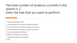 The total number of students currently in the
system is 1
Enter the task that you want to perform
1. Add a new Student Detail
2. Find the details of a Student using Roll Number
3. Find the details of a Student using the First Name
4. Find the details of Students using the Coursed Id
5. Find Total number of Students
6. Delete the details of an Student
7. Update the details of an Student
8. Exit
 