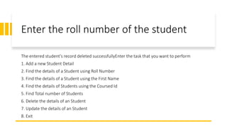 Enter the roll number of the student
The entered student's record deleted successfullyEnter the task that you want to perform
1. Add a new Student Detail
2. Find the details of a Student using Roll Number
3. Find the details of a Student using the First Name
4. Find the details of Students using the Coursed Id
5. Find Total number of Students
6. Delete the details of an Student
7. Update the details of an Student
8. Exit
 
