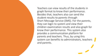Teachers can view results of the students in
graph format to know their performance.
Besides that, teachers also can send the
student results to parents through
Short Message Service (SMS). For the parents,
they can login to system and view their
children examination results and also graph for
know their performance. This system also
provides a communication platform for
parents and teachers. Thus, by using this
system can benefits to administrators, teachers
and parents.
 