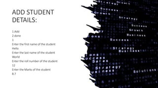 ADD STUDENT
DETAILS:
1.Add
2.done
1
Enter the first name of the student
Hello
Enter the last name of the student
World
Enter the roll number of the student
12
Enter the Marks of the student
8.7
 