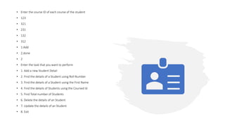 • Enter the course ID of each course of the student
• 123
• 321
• 231
• 132
• 312
• 1.Add
• 2.done
• 2
• Enter the task that you want to perform
• 1. Add a new Student Detail
• 2. Find the details of a Student using Roll Number
• 3. Find the details of a Student using the First Name
• 4. Find the details of Students using the Coursed Id
• 5. Find Total number of Students
• 6. Delete the details of an Student
• 7. Update the details of an Student
• 8. Exit
 