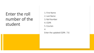 Enter the roll
number of the
student
1. First Name
2. Last Name
3. Roll Number
4. CGPA
5. Courses
4
Enter the updated CGPA : 7.6
 