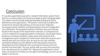 Conclusion
It's usually a good idea to go with a student information system that's
built on a current system architecture to keep up with changing needs.
This system should include wellorganized data coding and clearly
defined business applications. The system's overview elucidates the
convenience of exact data delivery at the tip of your fingertips,
increasing student retention and teaching them how to manage their
time effectively. The proposed method is efficient and user-friendly,
based on the results of the experiments and tests. In comparison to
current methods of managing academic institutions, this project, which
produces centralised software, makes work administration and
management easier and gives full information about the issue of users'
interest with just one mouse click. An easy-to-use user interface
centralised software can be offered to the educational institution,
allowing all services linked with the university to interact with one
another and share data. The user will be able to access the resources
from afar because this is a ReST API . Because the application is built
with a microservice architecture and agile methodology, services can be
added in the future.
 