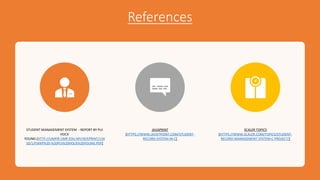 References
STUDENT MANAGEMENT SYSTEM - REPORT BY PUI
HOCK
YOUNG.[HTTP://UMPIR.UMP.EDU.MY/ID/EPRINT/134
10/1/FSKKP%20-%20PUI%20HOCK%20YOUNG.PDF]
JAVAPRINT
[HTTPS://WWW.JAVATPOINT.COM/STUDENT-
RECORD-SYSTEM-IN-C]
SCALER TOPICS
[HTTPS://WWW.SCALER.COM/TOPICS/STUDENT-
RECORD-MANAGEMENT-SYSTEM-C-PROJECT/]
 