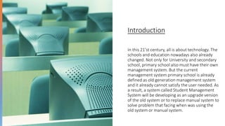 Introduction
In this 21'st century, all is about technology. The
schools and education nowadays also already
changed. Not only for University and secondary
school, primary school also must have their own
management system. But the current
management system primary school is already
defined as old generation management system
and it already cannot satisfy the user needed. As
a result, a system called Student Management
System will be developing as an upgrade version
of the old system or to replace manual system to
solve problem that facing when was using the
old system or manual system.
 