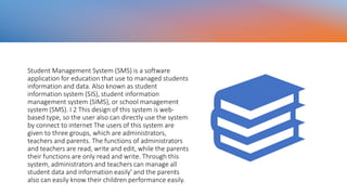 Student Management System (SMS) is a software
application for education that use to managed students
information and data. Also known as student
information system (SIS), student information
management system (SIMS), or school management
system (SMS). I 2 This design of this system is web-
based type, so the user also can directly use the system
by connect to internet The users of this system are
given to three groups, which are administrators,
teachers and parents. The functions of administrators
and teachers are read, write and edit, while the parents
their functions are only read and write. Through this
system, administrators and teachers can manage all
student data and information easily' and the parents
also can easily know their children performance easily.
 