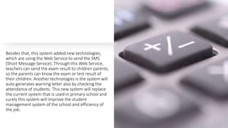Besides that, this system added new technologies,
which are using the Web Service to send the SMS
(Short Message Service). Through this Web Service,
teachers can send the exam result to children parents,
so the parents can know the exam or test result of
their children. Another technologies is the system will
auto generates warning letter also by checking the
attendance of students. This new system will replace
the current system that is used in primary school and
surely this system will improve the student
management system of the school and efficiency of
the job.
 