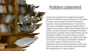 Problem statement
Using manual system to manage the students
which are records all information and in the book
or paper was causing the job of the teachers
becomes more and troublesome. The record in
the have a possibility missing or destroy when
happen any accident. While now already have the
school use the computer to manage the student
information, but both of the systems they use are
already out-dated. The system they use all are
standalone and separately, one system only have
one function. This was cause teacher harder to
use all the system on the same time. The
separately system without connection with each
other also cause the same data and information
the needed key in in every system.
 