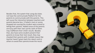 Besides that, the system that using also does
not have the communicate Platform for the
parents to communicate with the parents. This
will cause the interaction between teachers and
parents become less. 3 Failed in test or scores
dropped are causing the student were scared to
telling their parents. Added some of the parents
are busy with their own carrier, both of them
may indifferent their child's results. Besides
that, also have some student prevent their
parents to know their test result, they may
cheated their parents with multiple reason like
teacher haven't given back the report card or
others to avoid their parents know the result.
 