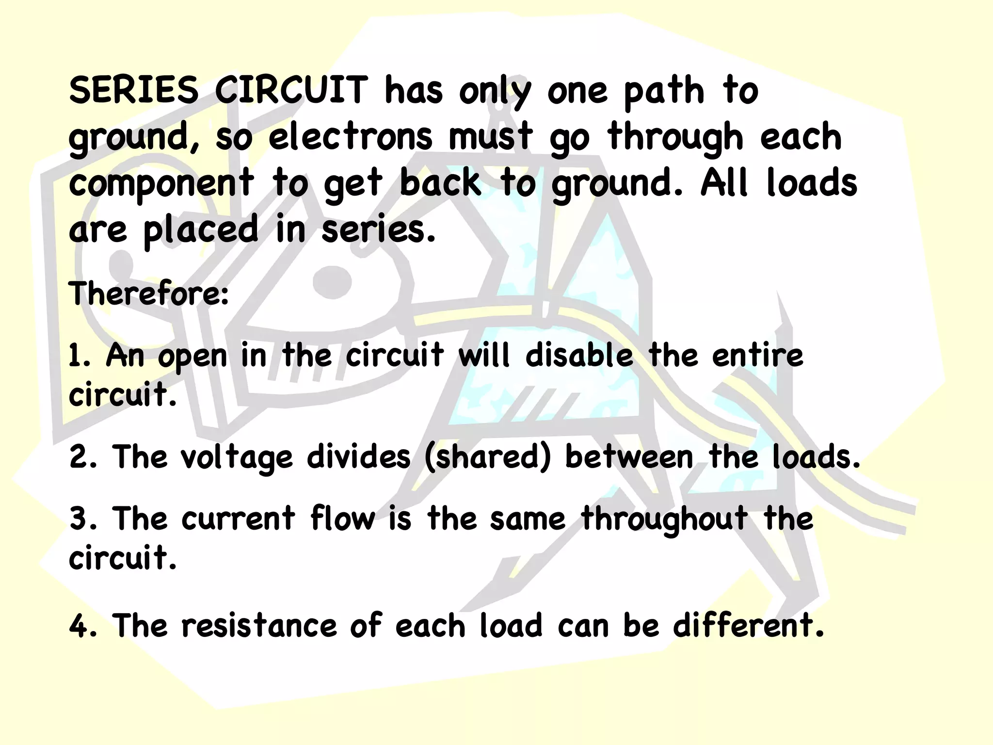 SERIES CIRCUIT   has only one path to ground, so electrons must go through each component to get back to ground. All loads are placed in series. Therefore: 1. An open in the circuit will disable the entire circuit. 2. The voltage divides (shared) between the loads. 3. The current flow is the same throughout the circuit. 4. The resistance of each load can be different . 
