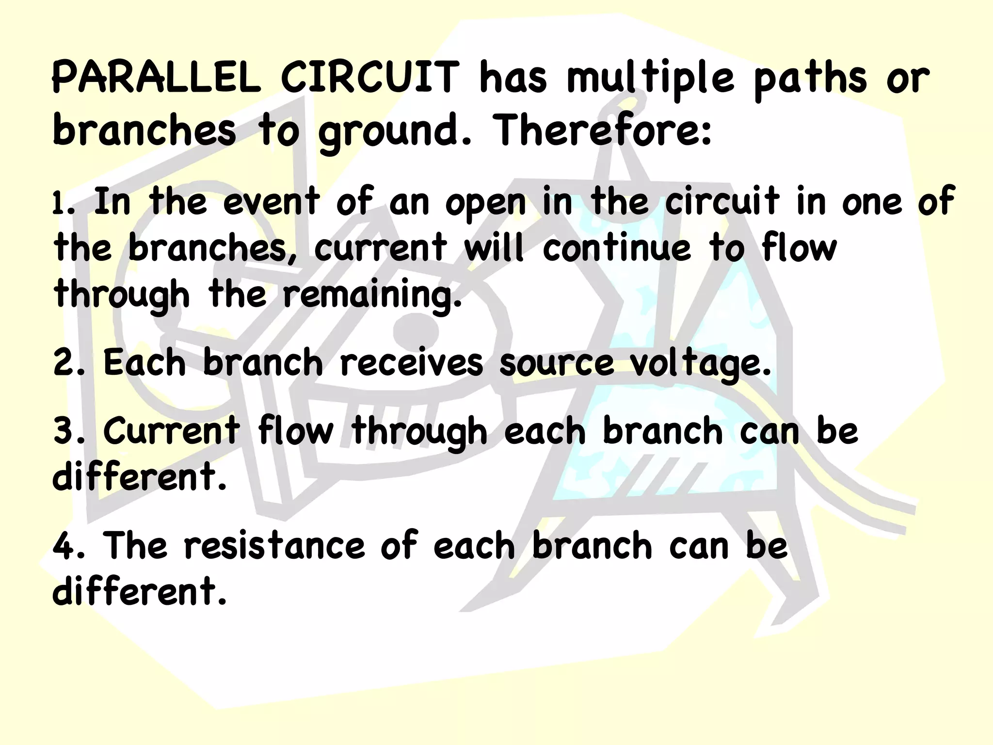 PARALLEL CIRCUIT   has multiple paths or branches to ground. Therefore: 1 . In the event of an open in the circuit in one of the branches, current will continue to flow through the remaining. 2. Each branch receives source voltage. 3. Current flow through each branch can be different. 4. The resistance of each branch can be different. 
