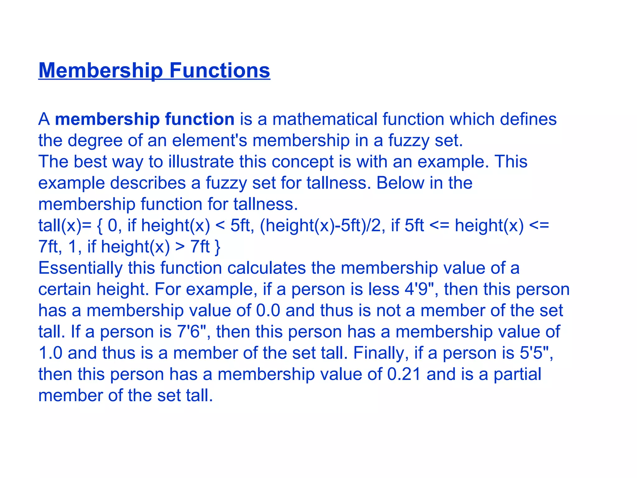 Membership Functions A  membership function  is a mathematical function which defines the degree of an element's membership in a fuzzy set.  The best way to illustrate this concept is with an example. This example describes a fuzzy set for tallness. Below in the membership function for tallness.  tall(x)= { 0, if height(x) < 5ft, (height(x)-5ft)/2, if 5ft <= height(x) <= 7ft, 1, if height(x) > 7ft }  Essentially this function calculates the membership value of a certain height. For example, if a person is less 4'9&quot;, then this person has a membership value of 0.0 and thus is not a member of the set tall. If a person is 7'6&quot;, then this person has a membership value of 1.0 and thus is a member of the set tall. Finally, if a person is 5'5&quot;, then this person has a membership value of 0.21 and is a partial member of the set tall.  