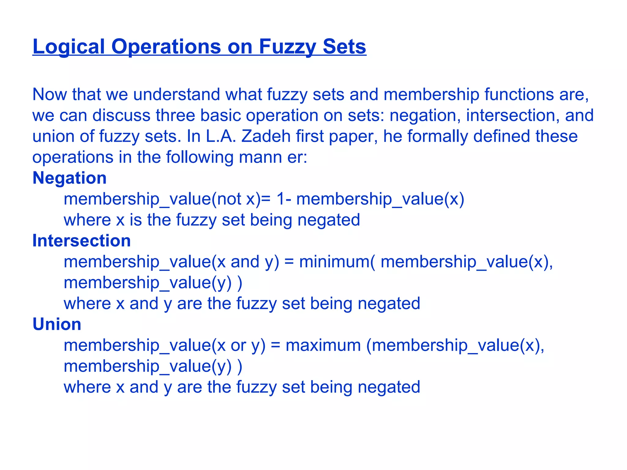 Logical Operations on Fuzzy Sets Now that we understand what fuzzy sets and membership functions are, we can discuss three basic operation on sets: negation, intersection, and union of fuzzy sets. In L.A. Zadeh first paper, he formally defined these operations in the following mann er:  Negation  membership_value(not x)= 1- membership_value(x)  where x is the fuzzy set being negated  Intersection  membership_value(x and y) = minimum( membership_value(x), membership_value(y) )  where x and y are the fuzzy set being negated  Union   membership_value(x or y) = maximum (membership_value(x), membership_value(y) )  where x and y are the fuzzy set being negated  