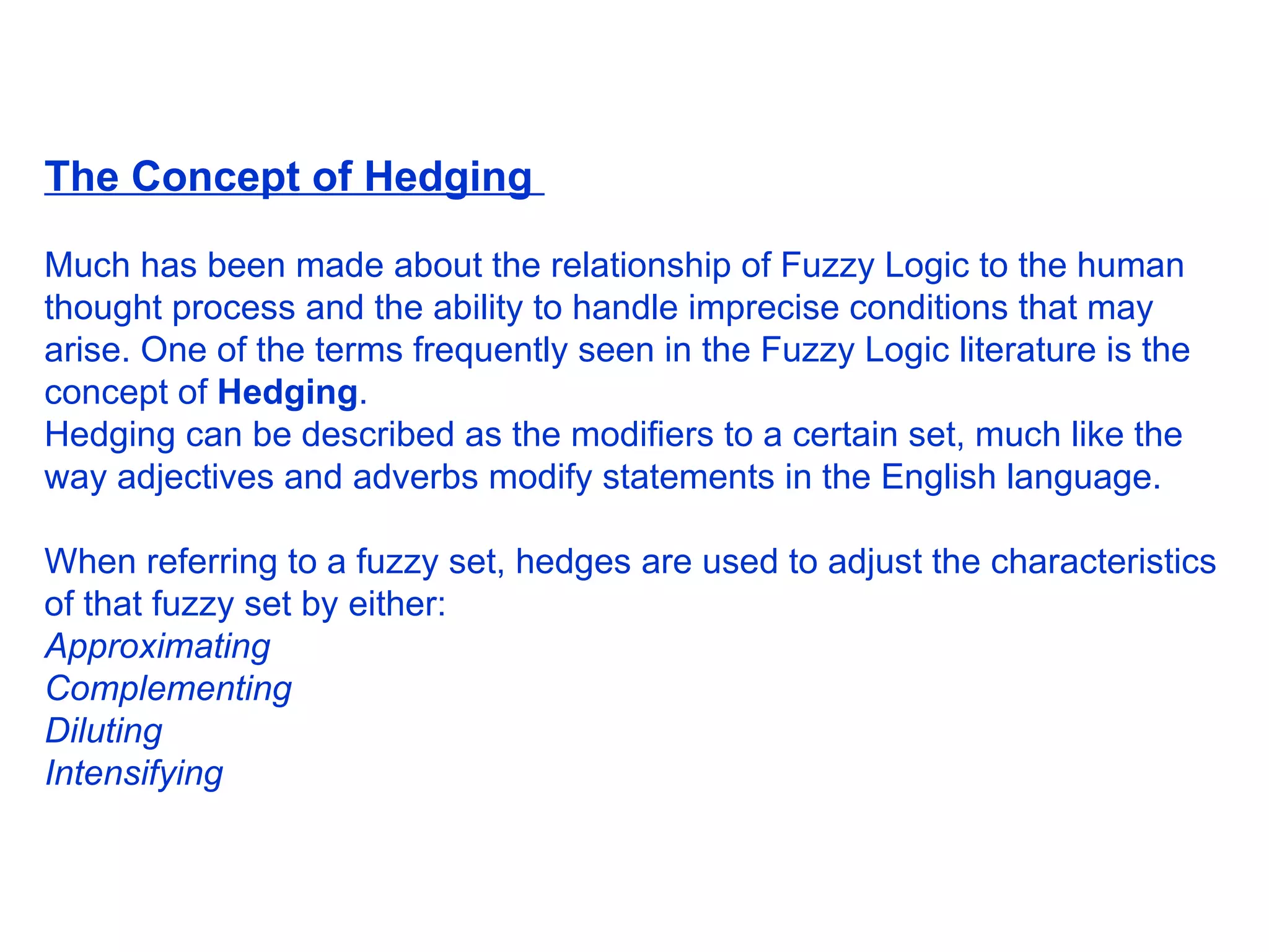 The Concept of Hedging  Much has been made about the relationship of Fuzzy Logic to the human thought process and the ability to handle imprecise conditions that may arise. One of the terms frequently seen in the Fuzzy Logic literature is the concept of  Hedging .  Hedging can be described as the modifiers to a certain set, much like the way adjectives and adverbs modify statements in the English language.  When referring to a fuzzy set, hedges are used to adjust the characteristics of that fuzzy set by either:  Approximating   Complementing   Diluting   Intensifying   