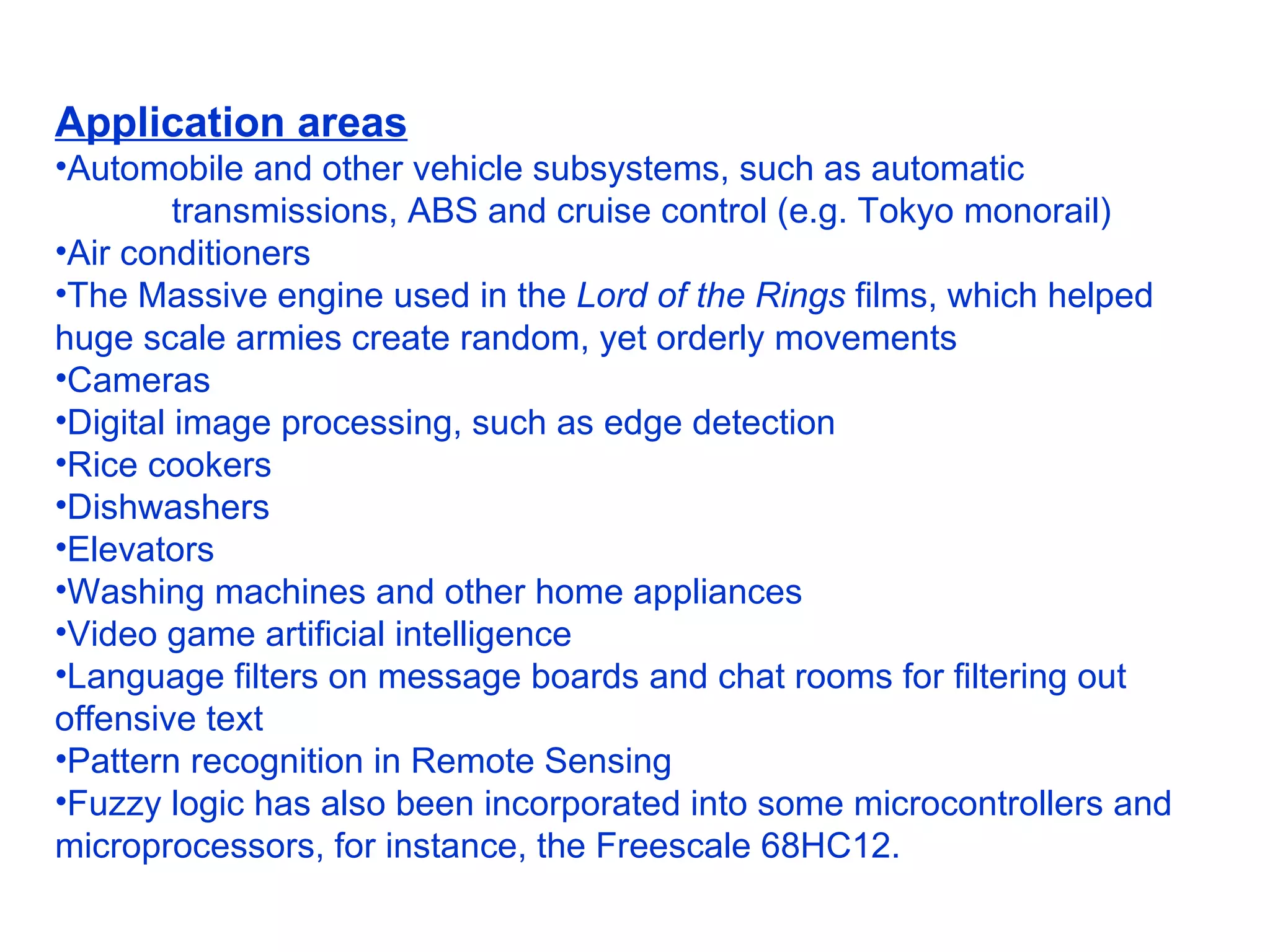 Application areas Automobile and other vehicle subsystems, such as automatic  transmissions, ABS and cruise control (e.g. Tokyo monorail)  Air conditioners  The Massive engine used in the  Lord of the Rings  films, which helped huge scale armies create random, yet orderly movements  Cameras  Digital image processing, such as edge detection  Rice cookers  Dishwashers  Elevators  Washing machines and other home appliances  Video game artificial intelligence  Language filters on message boards and chat rooms for filtering out offensive text  Pattern recognition in Remote Sensing  Fuzzy logic has also been incorporated into some microcontrollers and microprocessors, for instance, the Freescale 68HC12. 
