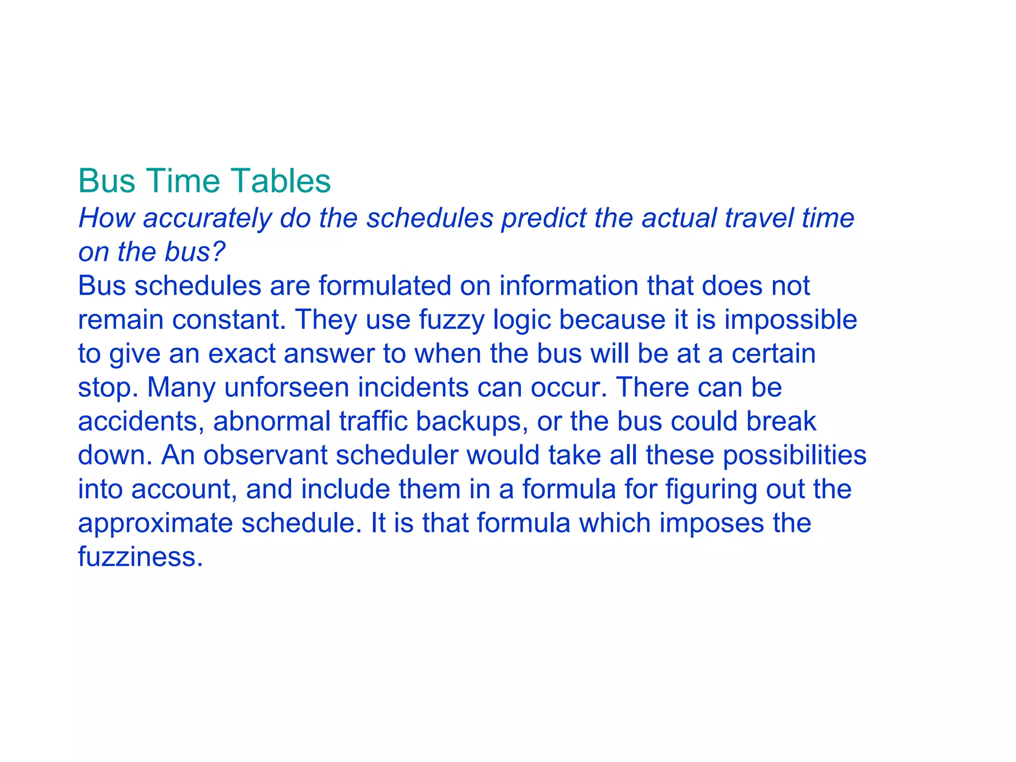 Bus Time Tab les           How accurately do the schedules predict the actual travel time on the bus?   Bus schedules are formulated on information that does not remain constant. They use fuzzy logic because it is impossible to give an exact answer to when the bus will be at a certain stop. Many unforseen incidents can occur. There can be accidents, abnormal traffic backups, or the bus could break down. An observant scheduler would take all these possibilities into account, and include them in a formula for figuring out the approximate schedule. It is that formula which imposes the fuzziness.  