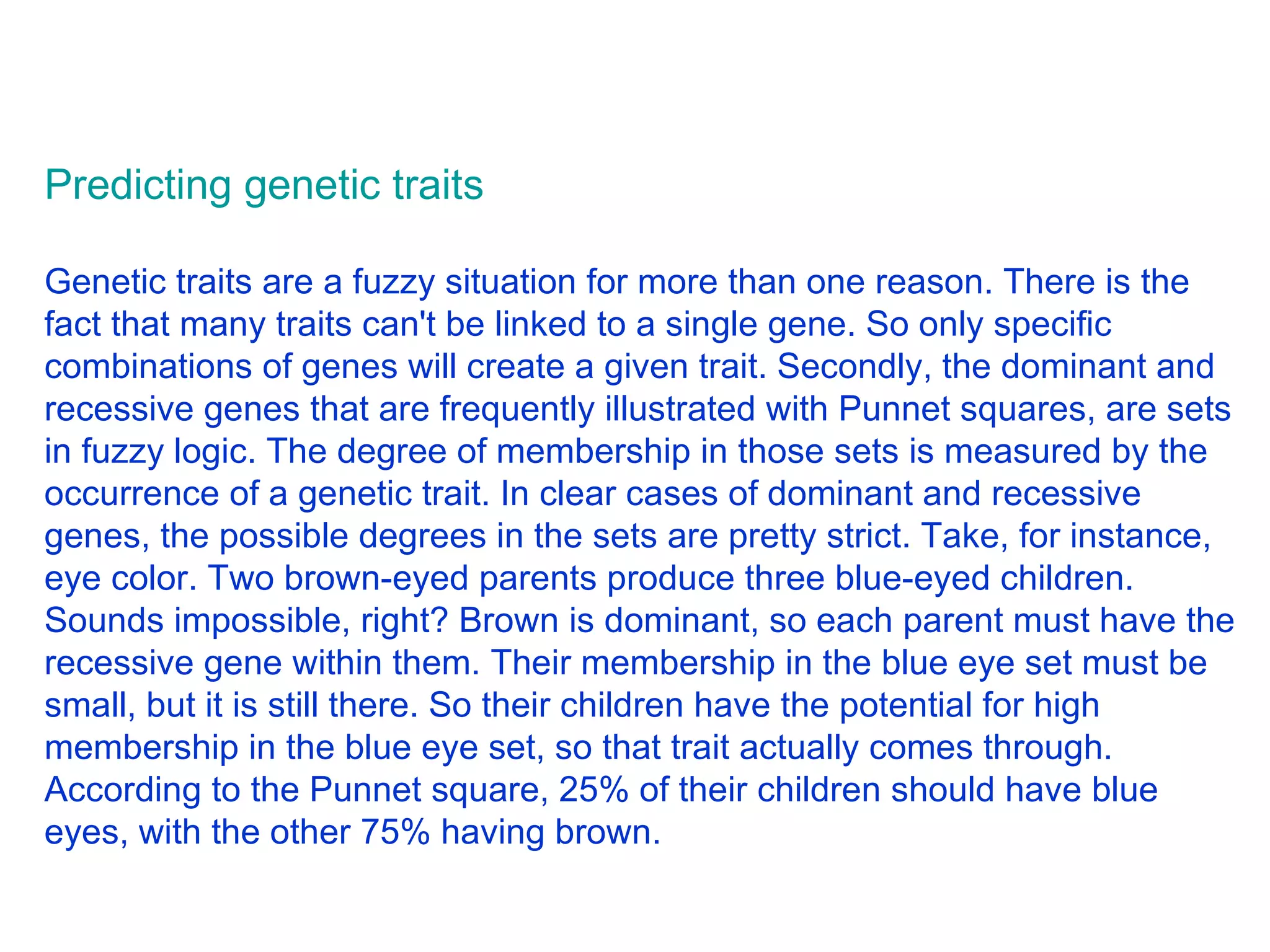 Predicting genetic traits Genetic traits are a fuzzy situation for more than one reason. There is the fact that many traits can't be linked to a single gene. So only specific combinations of genes will create a given trait. Secondly, the dominant and recessive genes that are frequently illustrated with Punnet squares, are sets in fuzzy logic. The degree of membership in those sets is measured by the occurrence of a genetic trait. In clear cases of dominant and recessive genes, the possible degrees in the sets are pretty strict. Take, for instance, eye color. Two brown-eyed parents produce three blue-eyed children. Sounds impossible, right? Brown is dominant, so each parent must have the recessive gene within them. Their membership in the blue eye set must be small, but it is still there. So their children have the potential for high membership in the blue eye set, so that trait actually comes through. According to the Punnet square, 25% of their children should have blue eyes, with the other 75% having brown.  